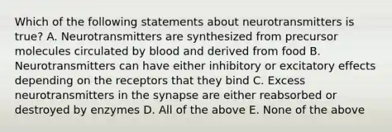 Which of the following statements about neurotransmitters is true? A. Neurotransmitters are synthesized from precursor molecules circulated by blood and derived from food B. Neurotransmitters can have either inhibitory or excitatory effects depending on the receptors that they bind C. Excess neurotransmitters in the synapse are either reabsorbed or destroyed by enzymes D. All of the above E. None of the above