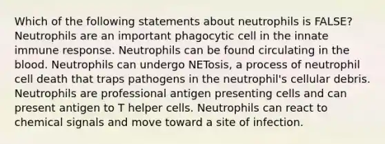 Which of the following statements about neutrophils is FALSE? Neutrophils are an important phagocytic cell in the innate immune response. Neutrophils can be found circulating in the blood. Neutrophils can undergo NETosis, a process of neutrophil cell death that traps pathogens in the neutrophil's cellular debris. Neutrophils are professional antigen presenting cells and can present antigen to T helper cells. Neutrophils can react to chemical signals and move toward a site of infection.