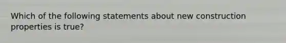 Which of the following statements about new construction properties is true?