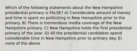 Which of the following statements about the New Hampshire presidential primary is FALSE? A) Considerable amount of money and time is spent on politicking in New Hampshire prior to the primary. B) There is tremendous media coverage of the New Hampshire primary. C) New Hampshire holds the first presidential primary of the year. D) All the presidential candidates spend considerable time in New Hampshire prior to primary day. E) none of the above