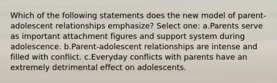 Which of the following statements does the new model of parent-adolescent relationships emphasize? Select one: a.Parents serve as important attachment figures and support system during adolescence. b.Parent-adolescent relationships are intense and filled with conflict. c.Everyday conflicts with parents have an extremely detrimental effect on adolescents.