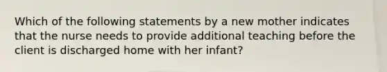 Which of the following statements by a new mother indicates that the nurse needs to provide additional teaching before the client is discharged home with her infant?