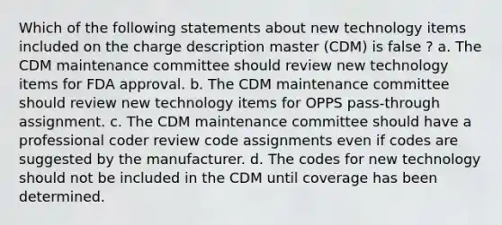 Which of the following statements about new technology items included on the charge description master (CDM) is false ? a. The CDM maintenance committee should review new technology items for FDA approval. b. The CDM maintenance committee should review new technology items for OPPS pass-through assignment. c. The CDM maintenance committee should have a professional coder review code assignments even if codes are suggested by the manufacturer. d. The codes for new technology should not be included in the CDM until coverage has been determined.