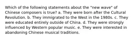 Which of the following statements about the "new wave" of Chinese composers is true? a. They were born after the Cultural Revolution. b. They immigrated to the West in the 1980s. c. They were educated entirely outside of China. d. They were strongly influenced by Western popular music. e. They were interested in abandoning Chinese musical traditions.