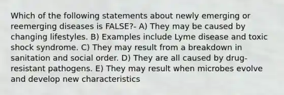 Which of the following statements about newly emerging or reemerging diseases is FALSE?- A) They may be caused by changing lifestyles. B) Examples include <a href='https://www.questionai.com/knowledge/kvqRTcRXmF-lyme-disease' class='anchor-knowledge'>lyme disease</a> and toxic shock syndrome. C) They may result from a breakdown in sanitation and social order. D) They are all caused by drug-resistant pathogens. E) They may result when microbes evolve and develop new characteristics