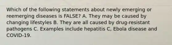 Which of the following statements about newly emerging or reemerging diseases is FALSE? A. They may be caused by changing lifestyles B. They are all caused by drug-resistant pathogens C. Examples include hepatitis C, Ebola disease and COVID-19.