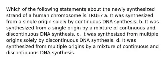 Which of the following statements about the newly synthesized strand of a human chromosome is TRUE? a. It was synthesized from a single origin solely by continuous DNA synthesis. b. It was synthesized from a single origin by a mixture of continuous and discontinuous DNA synthesis. c. It was synthesized from multiple origins solely by discontinuous DNA synthesis. d. It was synthesized from multiple origins by a mixture of continuous and discontinuous DNA synthesis.