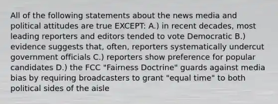 All of the following statements about the news media and political attitudes are true EXCEPT: A.) in recent decades, most leading reporters and editors tended to vote Democratic B.) evidence suggests that, often, reporters systematically undercut government officials C.) reporters show preference for popular candidates D.) the FCC "Fairness Doctrine" guards against media bias by requiring broadcasters to grant "equal time" to both political sides of the aisle