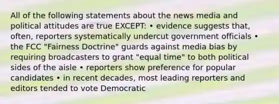 All of the following statements about the news media and political attitudes are true EXCEPT: • evidence suggests that, often, reporters systematically undercut government officials • the FCC "Fairness Doctrine" guards against media bias by requiring broadcasters to grant "equal time" to both political sides of the aisle • reporters show preference for popular candidates • in recent decades, most leading reporters and editors tended to vote Democratic