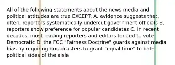 All of the following statements about the news media and political attitudes are true EXCEPT: A. evidence suggests that, often, reporters systematically undercut government officials B. reporters show preference for popular candidates C. in recent decades, most leading reporters and editors tended to vote Democratic D. the FCC "Fairness Doctrine" guards against media bias by requiring broadcasters to grant "equal time" to both political sides of the aisle