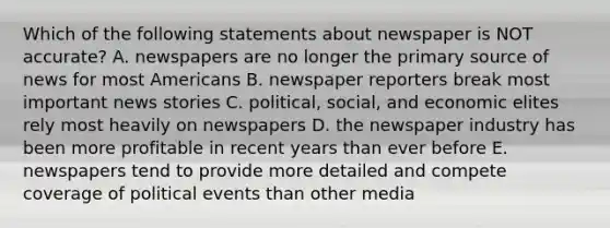 Which of the following statements about newspaper is NOT accurate? A. newspapers are no longer the primary source of news for most Americans B. newspaper reporters break most important news stories C. political, social, and economic elites rely most heavily on newspapers D. the newspaper industry has been more profitable in recent years than ever before E. newspapers tend to provide more detailed and compete coverage of political events than other media