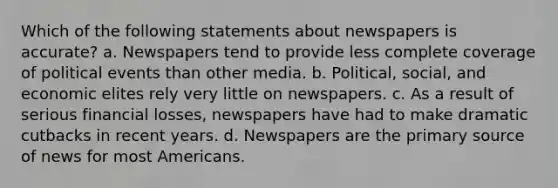 Which of the following statements about newspapers is accurate? a. Newspapers tend to provide less complete coverage of political events than other media. b. Political, social, and economic elites rely very little on newspapers. c. As a result of serious financial losses, newspapers have had to make dramatic cutbacks in recent years. d. Newspapers are the primary source of news for most Americans.