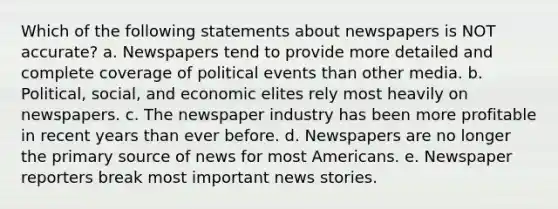 Which of the following statements about newspapers is NOT accurate? a. Newspapers tend to provide more detailed and complete coverage of political events than other media. b. Political, social, and economic elites rely most heavily on newspapers. c. The newspaper industry has been more profitable in recent years than ever before. d. Newspapers are no longer the primary source of news for most Americans. e. Newspaper reporters break most important news stories.