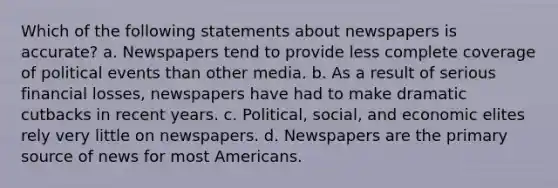 Which of the following statements about newspapers is accurate? a. Newspapers tend to provide less complete coverage of political events than other media. b. As a result of serious financial losses, newspapers have had to make dramatic cutbacks in recent years. c. Political, social, and economic elites rely very little on newspapers. d. Newspapers are the primary source of news for most Americans.