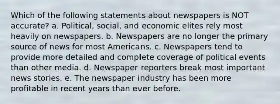 Which of the following statements about newspapers is NOT accurate? a. Political, social, and economic elites rely most heavily on newspapers. b. Newspapers are no longer the primary source of news for most Americans. c. Newspapers tend to provide more detailed and complete coverage of political events than other media. d. Newspaper reporters break most important news stories. e. The newspaper industry has been more profitable in recent years than ever before.