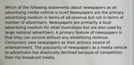 Which of the following statements about newspapers as an advertising media vehicle is true? Newspapers are the primary advertising medium in terms of ad revenue but not in terms of number of advertisers. Newspapers are primarily a local advertising medium for retail businesses but are also used by large national advertisers. A primary feature of newspapers is that they can survive without any advertising revenue. Consumers view newspapers as their primary source of entertainment. The popularity of newspapers as a media vehicle to advertisers has drastically declined because of competition from the broadcast media.