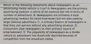 Which of the following statements about newspapers as an advertising media vehicle is true? A. Newspapers are the primary advertising medium in terms of ad revenue but not in terms of number of advertisers. B. Newspapers are primarily a local advertising medium for retail businesses but are also used by large national advertisers. C. A primary feature of newspapers is that they can survive without any advertising revenue. D. Consumers view newspapers as their primary source of entertainment. E. The popularity of newspapers as a media vehicle to advertisers has drastically declined because of competition from the broadcast media.