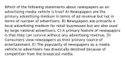 Which of the following statements about newspapers as an advertising media vehicle is true? A) Newspapers are the primary advertising medium in terms of ad revenue but not in terms of number of advertisers. B) Newspapers are primarily a local advertising medium for retail businesses but are also used by large national advertisers. C) A primary feature of newspapers is that they can survive without any advertising revenue. D) Consumers view newspapers as their primary source of entertainment. E) The popularity of newspapers as a media vehicle to advertisers has drastically declined because of competition from the broadcast media.