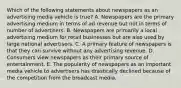 Which of the following statements about newspapers as an advertising media vehicle is true? A. Newspapers are the primary advertising medium in terms of ad revenue but not in terms of number of advertisers. B. Newspapers are primarily a local advertising medium for retail businesses but are also used by large national advertisers. C. A primary feature of newspapers is that they can survive without any advertising revenue. D. Consumers view newspapers as their primary source of entertainment. E. The popularity of newspapers as an important media vehicle to advertisers has drastically declined because of the competition from the broadcast media.