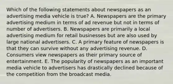 Which of the following statements about newspapers as an advertising media vehicle is true? A. Newspapers are the primary advertising medium in terms of ad revenue but not in terms of number of advertisers. B. Newspapers are primarily a local advertising medium for retail businesses but are also used by large national advertisers. C. A primary feature of newspapers is that they can survive without any advertising revenue. D. Consumers view newspapers as their primary source of entertainment. E. The popularity of newspapers as an important media vehicle to advertisers has drastically declined because of the competition from the broadcast media.