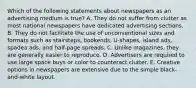 Which of the following statements about newspapers as an advertising medium is true? A. They do not suffer from clutter as most national newspapers have dedicated advertising sections. B. They do not facilitate the use of unconventional sizes and formats such as stairsteps, bookends, U-shapes, island ads, spadea ads, and half-page spreads. C. Unlike magazines, they are generally easier to reproduce. D. Advertisers are required to use large space buys or color to counteract clutter. E. Creative options in newspapers are extensive due to the simple black-and-white layout.