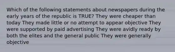 Which of the following statements about newspapers during the early years of the republic is TRUE? They were cheaper than today They made little or no attempt to appear objective They were supported by paid advertising They were avidly ready by both the elites and the general public They were generally objective