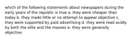 which of the following statements about newspapers during the early years of the republic is true a. they were cheaper than today b. they made little or no attempt to appear objective c. they were supported by paid advertising d. they were read avidly by both the elite and the masses e. they were generally objective