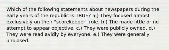 Which of the following statements about newspapers during the early years of the republic is TRUE? a.) They focused almost exclusively on their "scorekeeper" role. b.) The made little or no attempt to appear objective. c.) They were publicly owned. d.) They were read avidly by everyone. e.) They were generally unbiased.