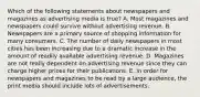 Which of the following statements about newspapers and magazines as advertising media is true? A. Most magazines and newspapers could survive without advertising revenue. B. Newspapers are a primary source of shopping information for many consumers. C. The number of daily newspapers in most cities has been increasing due to a dramatic increase in the amount of readily available advertising revenue. D. Magazines are not really dependent on advertising revenue since they can charge higher prices for their publications. E. In order for newspapers and magazines to be read by a large audience, the print media should include lots of advertisements.