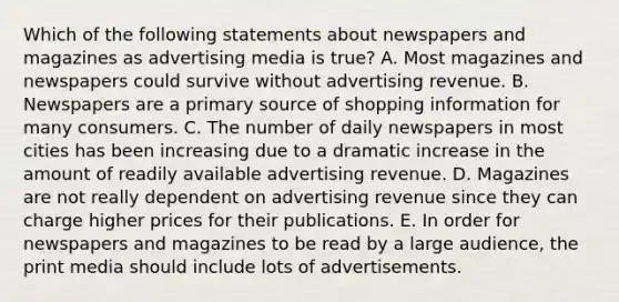 Which of the following statements about newspapers and magazines as advertising media is true? A. Most magazines and newspapers could survive without advertising revenue. B. Newspapers are a primary source of shopping information for many consumers. C. The number of daily newspapers in most cities has been increasing due to a dramatic increase in the amount of readily available advertising revenue. D. Magazines are not really dependent on advertising revenue since they can charge higher prices for their publications. E. In order for newspapers and magazines to be read by a large audience, the print media should include lots of advertisements.