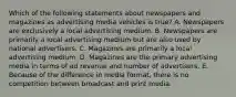 Which of the following statements about newspapers and magazines as advertising media vehicles is true? A. Newspapers are exclusively a local advertising medium. B. Newspapers are primarily a local advertising medium but are also used by national advertisers. C. Magazines are primarily a local advertising medium. D. Magazines are the primary advertising media in terms of ad revenue and number of advertisers. E. Because of the difference in media format, there is no competition between broadcast and print media.