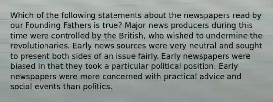 Which of the following statements about the newspapers read by our Founding Fathers is true? Major news producers during this time were controlled by the British, who wished to undermine the revolutionaries. Early news sources were very neutral and sought to present both sides of an issue fairly. Early newspapers were biased in that they took a particular political position. Early newspapers were more concerned with practical advice and social events than politics.