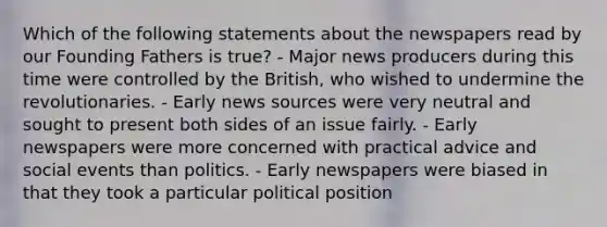 Which of the following statements about the newspapers read by our Founding Fathers is true? - Major news producers during this time were controlled by the British, who wished to undermine the revolutionaries. - Early news sources were very neutral and sought to present both sides of an issue fairly. - Early newspapers were more concerned with practical advice and social events than politics. - Early newspapers were biased in that they took a particular political position