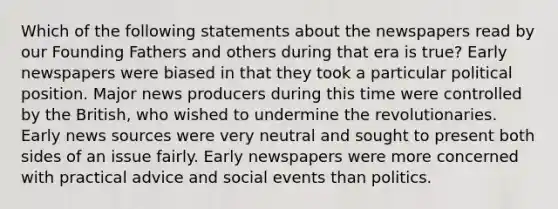 Which of the following statements about the newspapers read by our Founding Fathers and others during that era is true? Early newspapers were biased in that they took a particular political position. Major news producers during this time were controlled by the British, who wished to undermine the revolutionaries. Early news sources were very neutral and sought to present both sides of an issue fairly. Early newspapers were more concerned with practical advice and social events than politics.