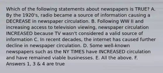 Which of the following statements about newspapers is TRUE? A. By the 1920's, radio became a source of information causing a DECREASE in newspaper circulation. B. Following WW II and increasing access to television viewing, newspaper circulation INCREASED because TV wasn't considered a valid source of information C. In recent decades, the internet has caused further decline in newspaper circulation. D. Some well-known newspapers such as the NY TIMES have INCREASED circulation and have remained viable businesses. E. All the above. F. Answers 1, 3 & 4 are true