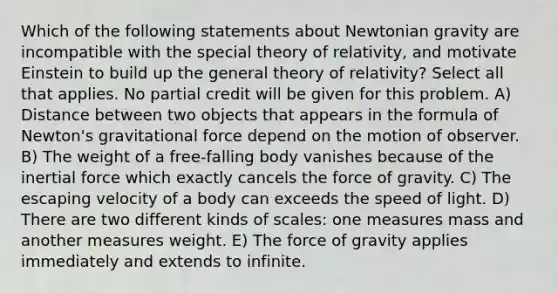 Which of the following statements about Newtonian gravity are incompatible with the special theory of relativity, and motivate Einstein to build up the general theory of relativity? Select all that applies. No partial credit will be given for this problem. A) Distance between two objects that appears in the formula of Newton's gravitational force depend on the motion of observer. B) The weight of a free-falling body vanishes because of the inertial force which exactly cancels the force of gravity. C) The escaping velocity of a body can exceeds the speed of light. D) There are two different kinds of scales: one measures mass and another measures weight. E) The force of gravity applies immediately and extends to infinite.