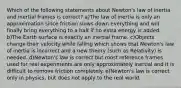 Which of the following statements about Newton's law of inertia and inertial frames is correct? a)The law of inertia is only an approximation since friction slows down everything and will finally bring everything to a halt if no extra energy is added. b)The Earth surface is exactly an inertial frame. c)Objects change their velocity while falling which shows that Newton's law of inertia is incorrect and a new theory (such as Relativity) is needed. d)Newton's law is correct but most reference frames used for real experiments are only approximately inertial and it is difficult to remove friction completely. e)Newton's law is correct only in physics, but does not apply to the real world.