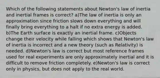 Which of the following statements about Newton's law of inertia and inertial frames is correct? a)The law of inertia is only an approximation since friction slows down everything and will finally bring everything to a halt if no extra energy is added. b)The Earth surface is exactly an inertial frame. c)Objects change their velocity while falling which shows that Newton's law of inertia is incorrect and a new theory (such as Relativity) is needed. d)Newton's law is correct but most reference frames used for real experiments are only approximately inertial and it is difficult to remove friction completely. e)Newton's law is correct only in physics, but does not apply to the real world.