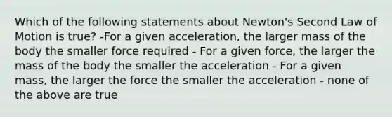 Which of the following statements about Newton's Second Law of Motion is true? -For a given acceleration, the larger mass of the body the smaller force required - For a given force, the larger the mass of the body the smaller the acceleration - For a given mass, the larger the force the smaller the acceleration - none of the above are true