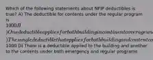 Which of the following statements about NFIP deductibles is true? A) The deductible for contents under the regular program is 1000 B) One deductible applies for both building in continent coverage under both their emergency and regular programs C) The single deductible that applies for both building and content coverage under both emergency program is1000 D) There is a deductible applied to the building and another to the contents under both emergency and regular programs