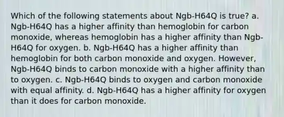 Which of the following statements about Ngb-H64Q is true? a. Ngb-H64Q has a higher affinity than hemoglobin for carbon monoxide, whereas hemoglobin has a higher affinity than Ngb-H64Q for oxygen. b. Ngb-H64Q has a higher affinity than hemoglobin for both carbon monoxide and oxygen. However, Ngb-H64Q binds to carbon monoxide with a higher affinity than to oxygen. c. Ngb-H64Q binds to oxygen and carbon monoxide with equal affinity. d. Ngb-H64Q has a higher affinity for oxygen than it does for carbon monoxide.