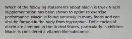 Which of the following statements about niacin is true? Niacin supplementation has been shown to optimize exercise performance. Niacin is found naturally in many foods and can also be formed in the body from tryptophan. Deficiencies of niacin are common in the United States, particularly in children. Niacin is considered a vitamin-like substance.