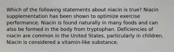 Which of the following statements about niacin is true? Niacin supplementation has been shown to optimize exercise performance. Niacin is found naturally in many foods and can also be formed in the body from tryptophan. Deficiencies of niacin are common in the United States, particularly in children. Niacin is considered a vitamin-like substance.