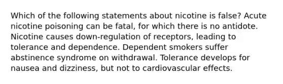 Which of the following statements about nicotine is false? Acute nicotine poisoning can be fatal, for which there is no antidote. Nicotine causes down-regulation of receptors, leading to tolerance and dependence. Dependent smokers suffer abstinence syndrome on withdrawal. Tolerance develops for nausea and dizziness, but not to cardiovascular effects.