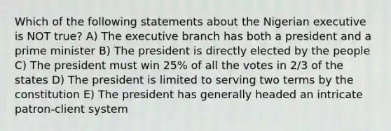Which of the following statements about the Nigerian executive is NOT true? A) <a href='https://www.questionai.com/knowledge/kBllUhZHhd-the-executive-branch' class='anchor-knowledge'>the executive branch</a> has both a president and a <a href='https://www.questionai.com/knowledge/kUi3eRLHE0-prime-minister' class='anchor-knowledge'>prime minister</a> B) The president is directly elected by the people C) The president must win 25% of all the votes in 2/3 of the states D) The president is limited to serving two terms by the constitution E) The president has generally headed an intricate patron-client system