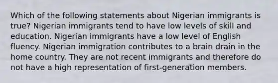 Which of the following statements about Nigerian immigrants is true? Nigerian immigrants tend to have low levels of skill and education. Nigerian immigrants have a low level of English fluency. Nigerian immigration contributes to a brain drain in the home country. They are not recent immigrants and therefore do not have a high representation of first-generation members.