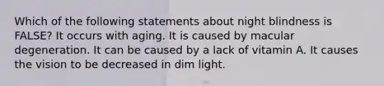 Which of the following statements about night blindness is FALSE? It occurs with aging. It is caused by macular degeneration. It can be caused by a lack of vitamin A. It causes the vision to be decreased in dim light.