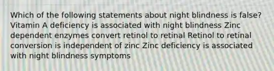 Which of the following statements about night blindness is false? Vitamin A deficiency is associated with night blindness Zinc dependent enzymes convert retinol to retinal Retinol to retinal conversion is independent of zinc Zinc deficiency is associated with night blindness symptoms