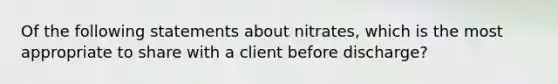 Of the following statements about nitrates, which is the most appropriate to share with a client before discharge?