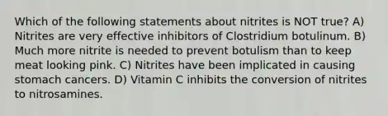 Which of the following statements about nitrites is NOT true? A) Nitrites are very effective inhibitors of Clostridium botulinum. B) Much more nitrite is needed to prevent botulism than to keep meat looking pink. C) Nitrites have been implicated in causing stomach cancers. D) Vitamin C inhibits the conversion of nitrites to nitrosamines.